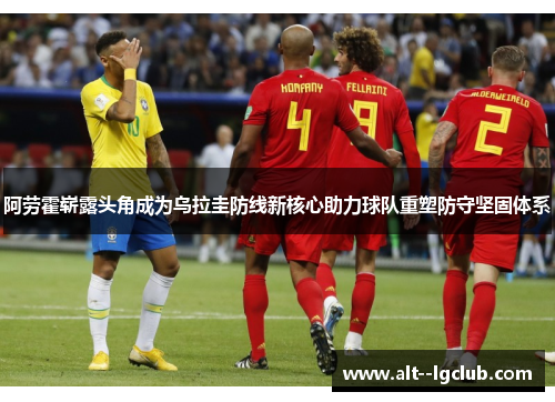 阿劳霍崭露头角成为乌拉圭防线新核心助力球队重塑防守坚固体系