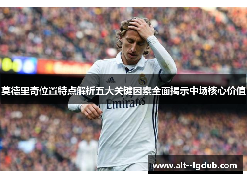 莫德里奇位置特点解析五大关键因素全面揭示中场核心价值 莫德里奇位置特点解析五大关键因素全面揭示中场核心价值