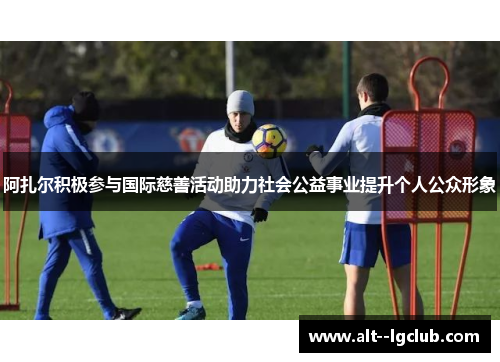 阿扎尔积极参与国际慈善活动助力社会公益事业提升个人公众形象 阿扎尔积极参与国际慈善活动助力社会公益事业提升个人公众形象
