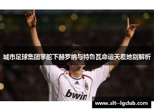 城市足球集团掌舵下赫罗纳与特鲁瓦命运天差地别解析