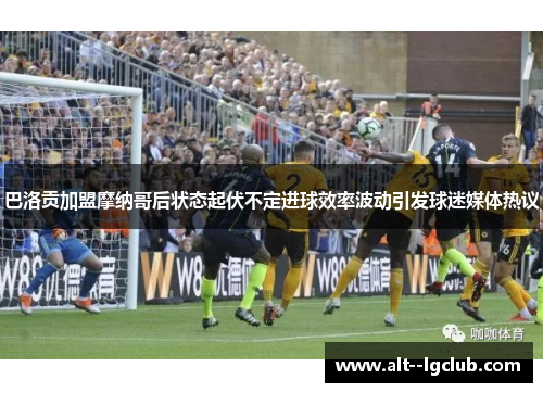 巴洛贡加盟摩纳哥后状态起伏不定进球效率波动引发球迷媒体热议 巴洛贡加盟摩纳哥后状态起伏不定进球效率波动引发球迷媒体热议