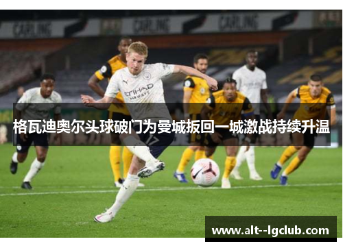 格瓦迪奥尔头球破门为曼城扳回一城激战持续升温 格瓦迪奥尔头球破门为曼城扳回一城激战持续升温